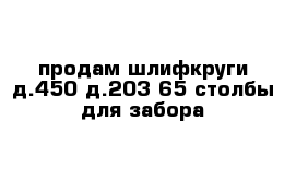 продам шлифкруги д.450-д.203-65 столбы для забора